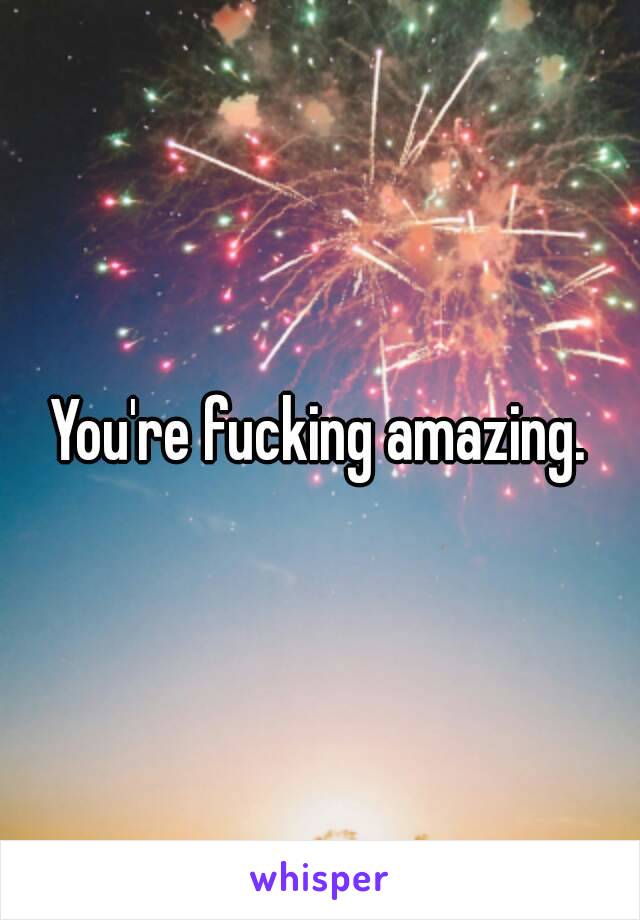 You're fucking amazing.