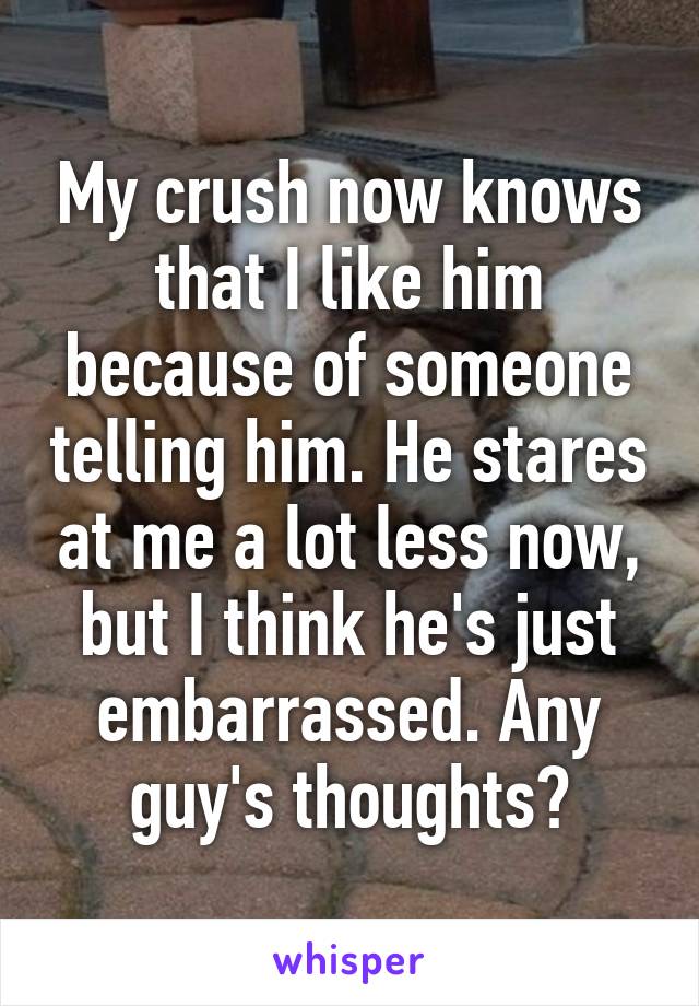 My crush now knows that I like him because of someone telling him. He stares at me a lot less now, but I think he's just embarrassed. Any guy's thoughts?