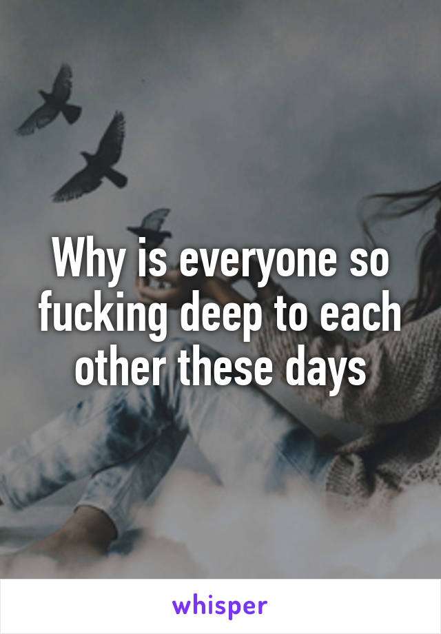 Why is everyone so fucking deep to each other these days