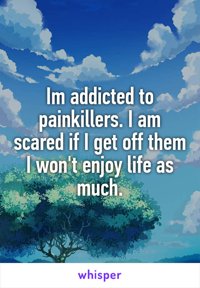 Im addicted to painkillers. I am scared if I get off them I won't enjoy life as much.