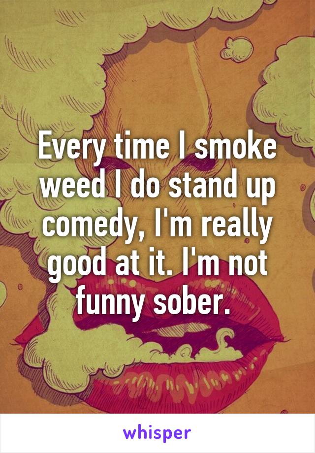 Every time I smoke weed I do stand up comedy, I'm really good at it. I'm not funny sober. 
