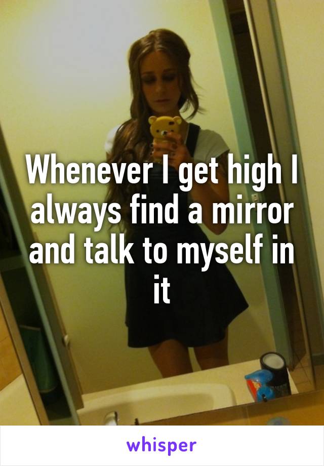Whenever I get high I always find a mirror and talk to myself in it