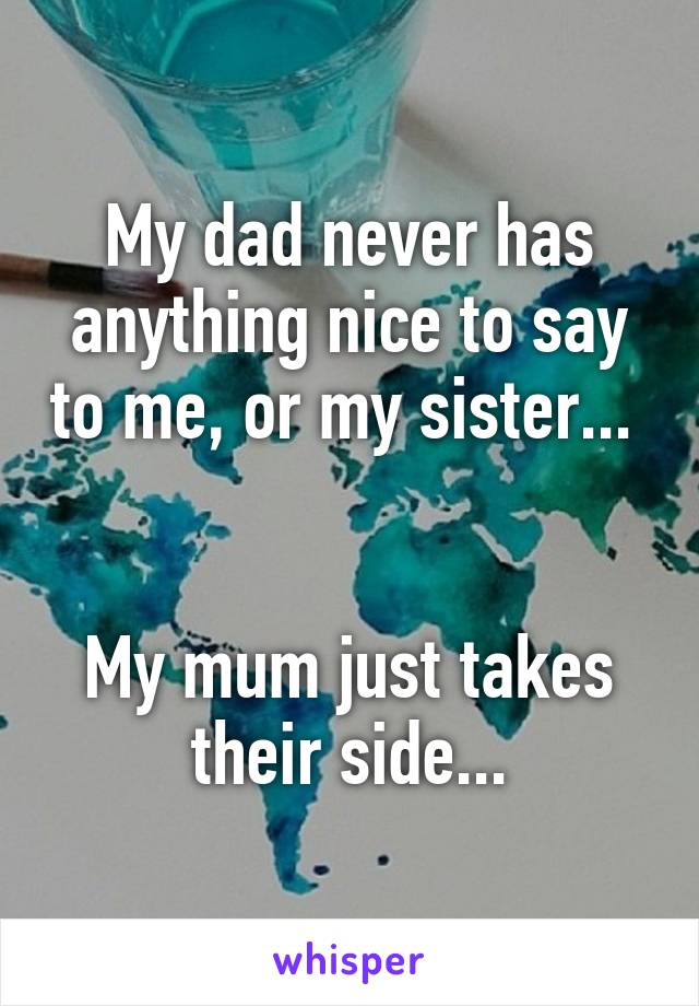 My dad never has anything nice to say to me, or my sister... 


My mum just takes their side...