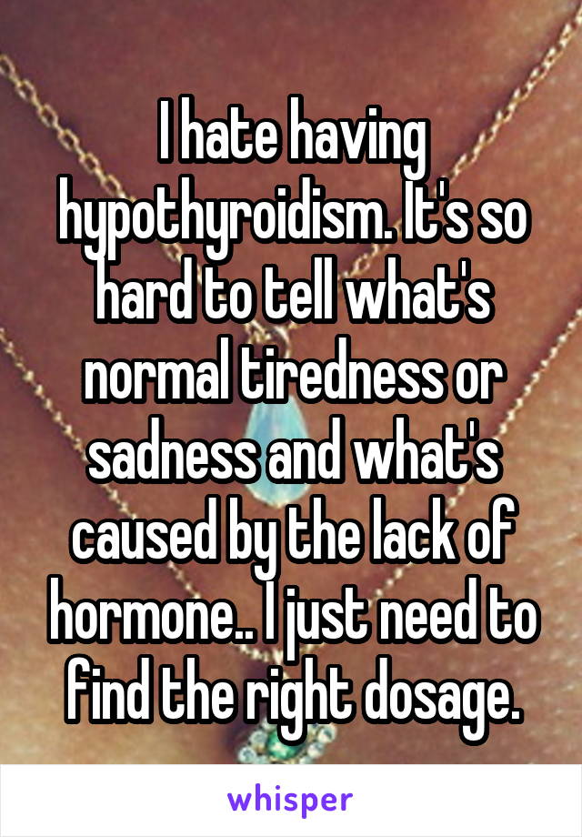 I hate having hypothyroidism. It's so hard to tell what's normal tiredness or sadness and what's caused by the lack of hormone.. I just need to find the right dosage.