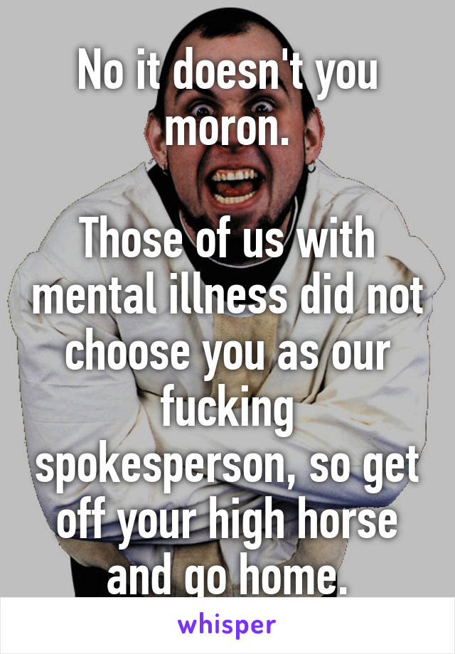 No it doesn't you moron.

Those of us with mental illness did not choose you as our fucking spokesperson, so get off your high horse and go home.