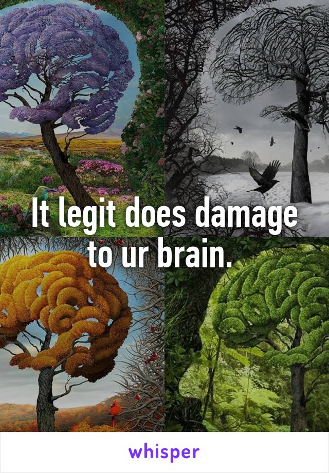 It legit does damage to ur brain. 
