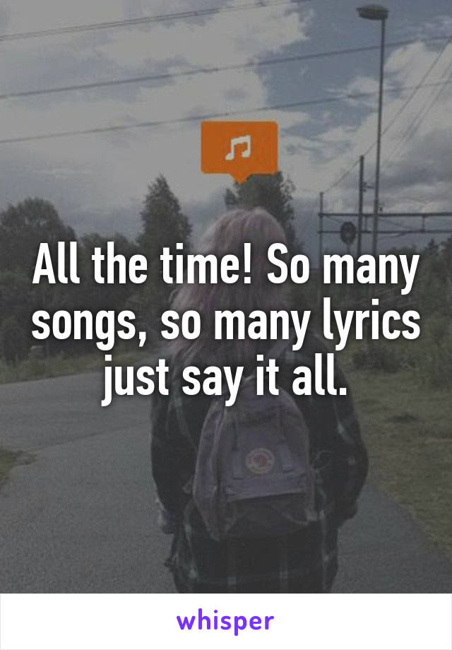 All the time! So many songs, so many lyrics just say it all.