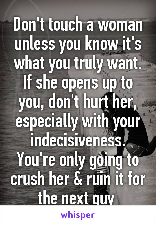 Don't touch a woman unless you know it's what you truly want. If she opens up to you, don't hurt her, especially with your indecisiveness. You're only going to crush her & ruin it for the next guy 