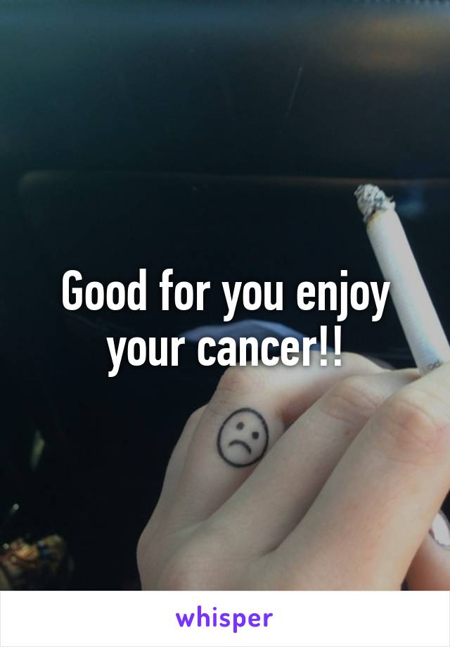 Good for you enjoy your cancer!!