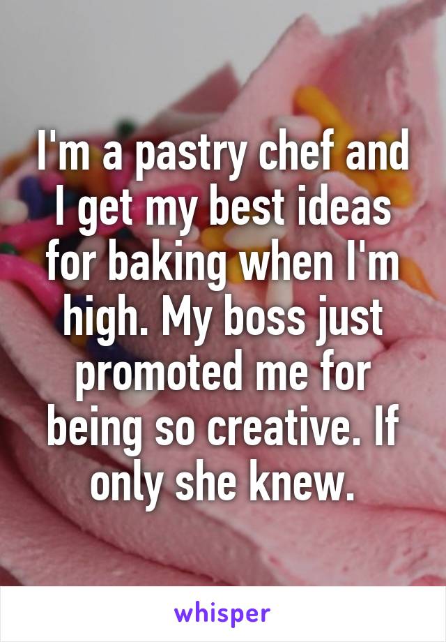 I'm a pastry chef and I get my best ideas for baking when I'm high. My boss just promoted me for being so creative. If only she knew.