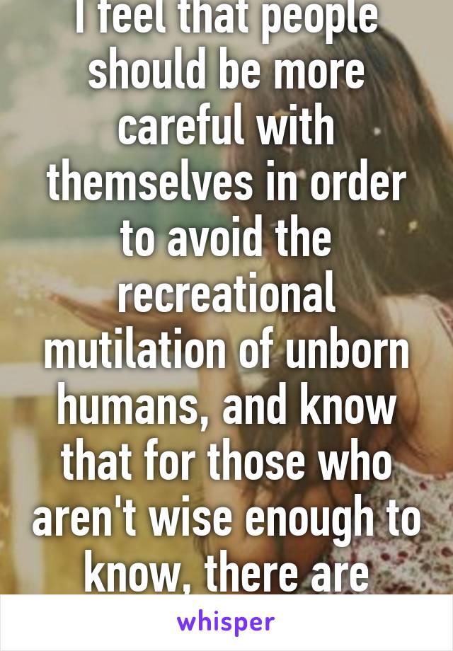 Why is that? Because I feel that people should be more careful with themselves in order to avoid the recreational mutilation of unborn humans, and know that for those who aren't wise enough to know, there are laws...? lol sry not sry.