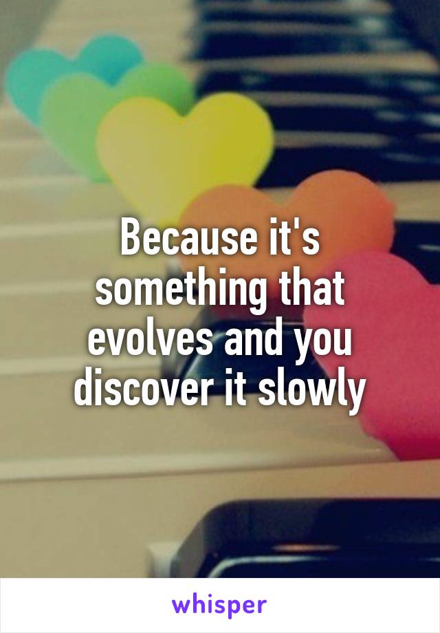 Because it's something that evolves and you discover it slowly