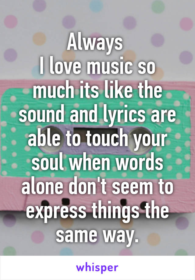 Always 
I love music so much its like the sound and lyrics are able to touch your soul when words alone don't seem to express things the same way.