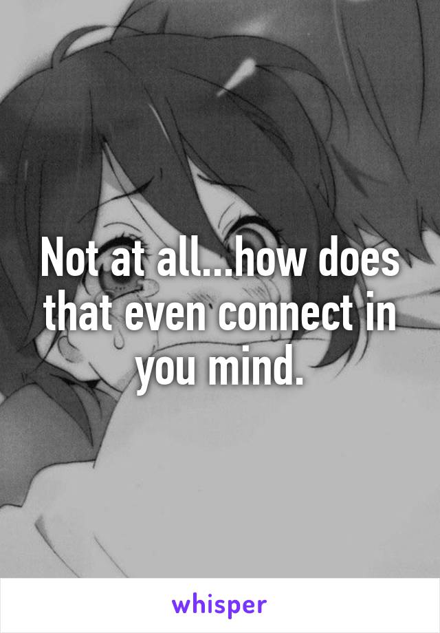Not at all...how does that even connect in you mind.