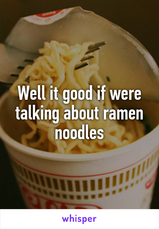 Well it good if were talking about ramen noodles