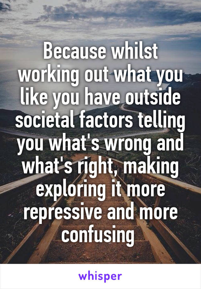 Because whilst working out what you like you have outside societal factors telling you what's wrong and what's right, making exploring it more repressive and more confusing 