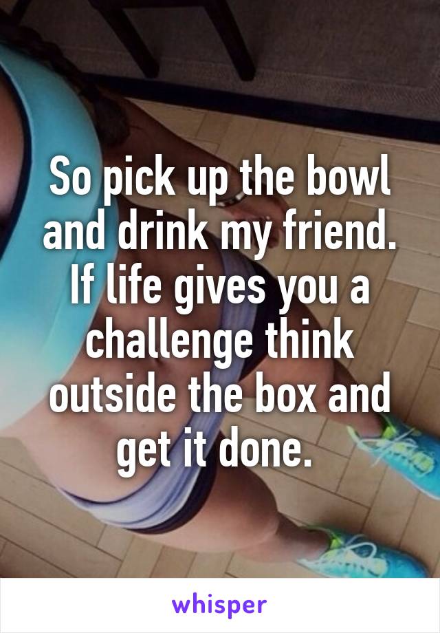So pick up the bowl and drink my friend. If life gives you a challenge think outside the box and get it done. 