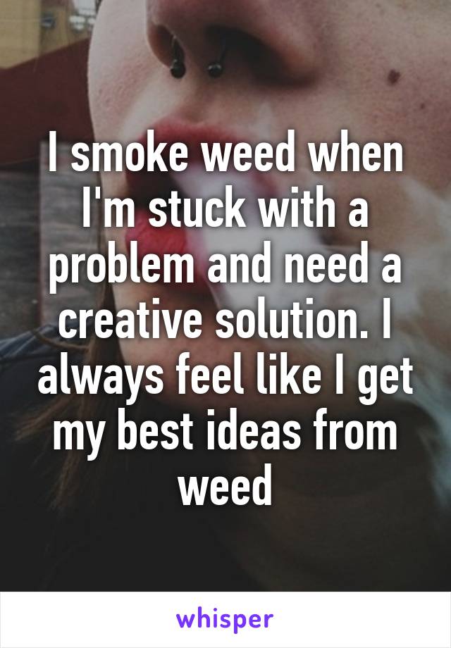 I smoke weed when I'm stuck with a problem and need a creative solution. I always feel like I get my best ideas from weed