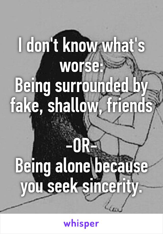 I don't know what's worse:
Being surrounded by fake, shallow, friends 
-OR-
Being alone because you seek sincerity.
