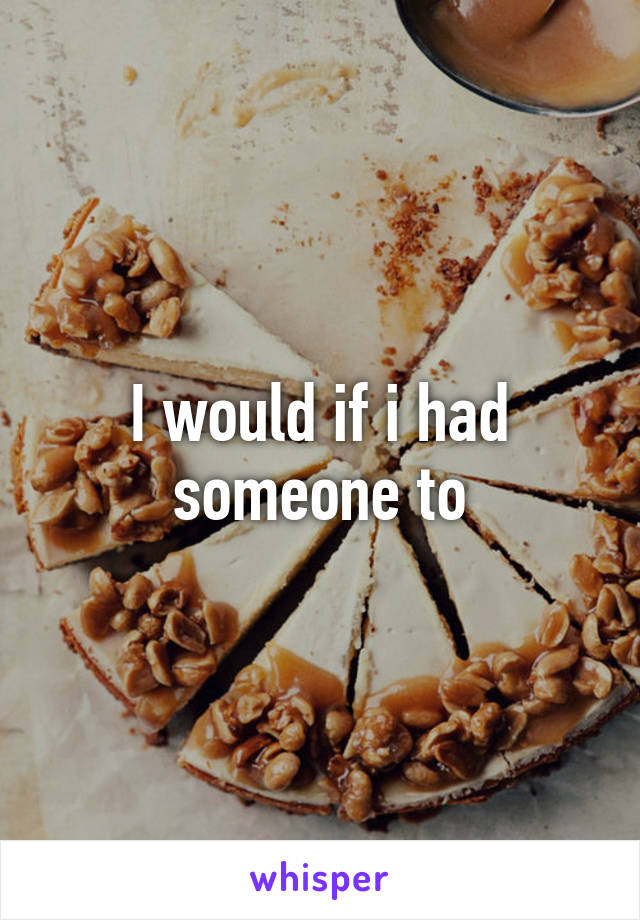 I would if i had someone to