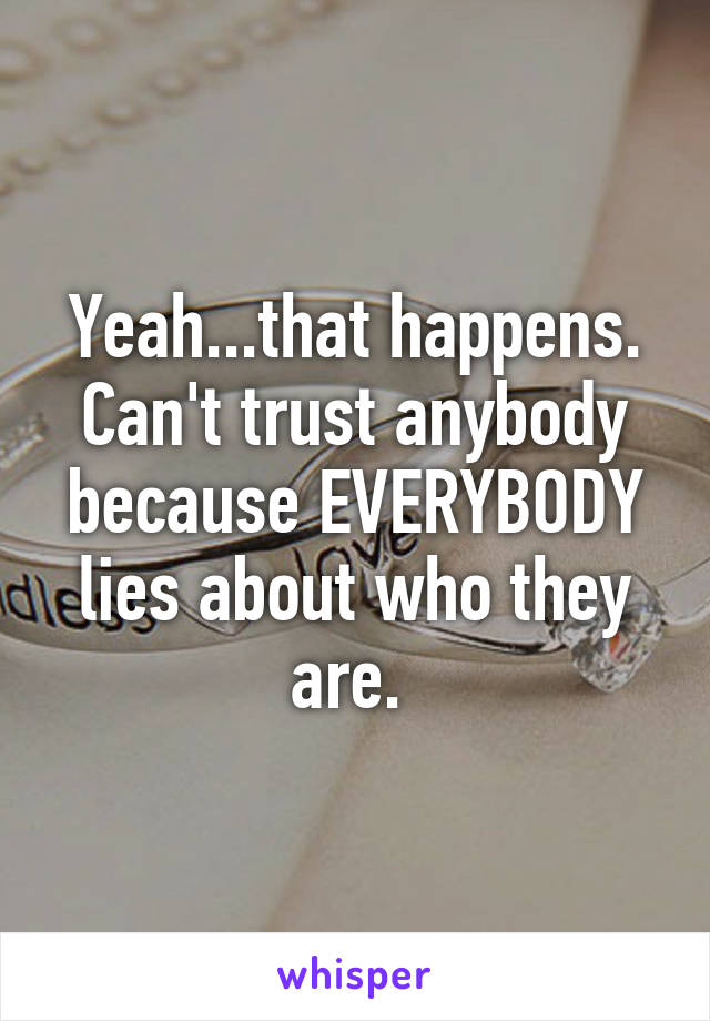 Yeah...that happens. Can't trust anybody because EVERYBODY lies about who they are. 