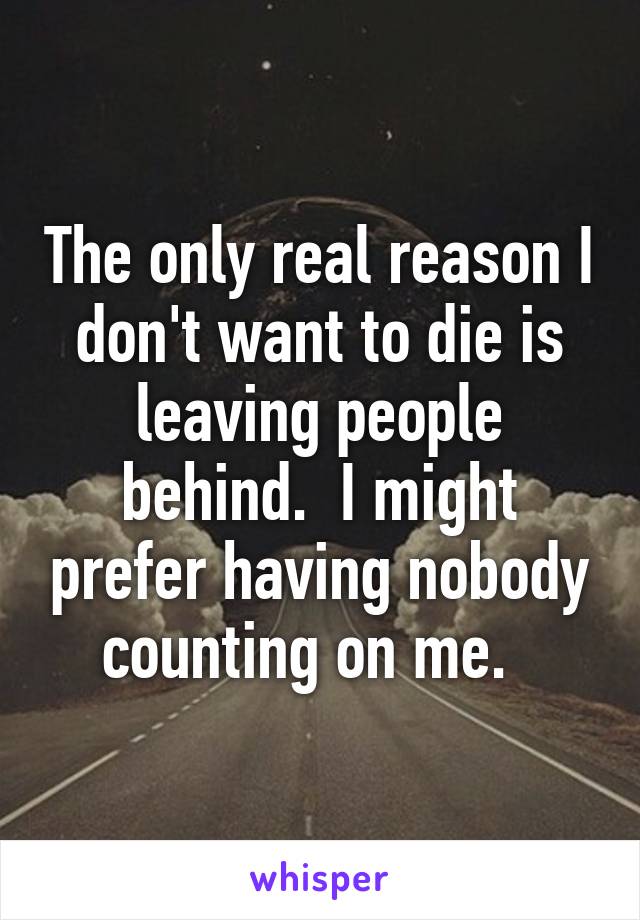 The only real reason I don't want to die is leaving people behind.  I might prefer having nobody counting on me.  