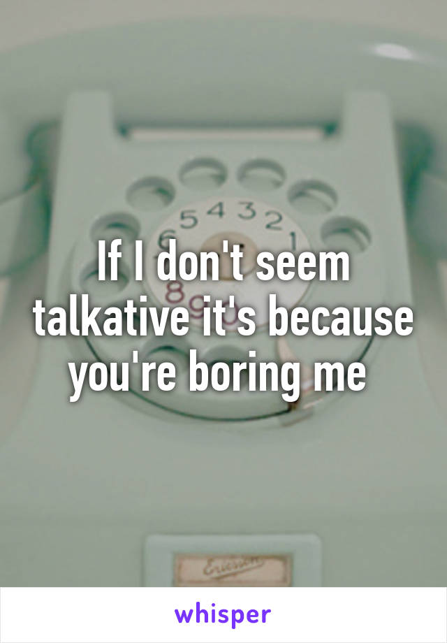 If I don't seem talkative it's because you're boring me 