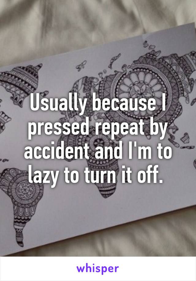 Usually because I pressed repeat by accident and I'm to lazy to turn it off. 