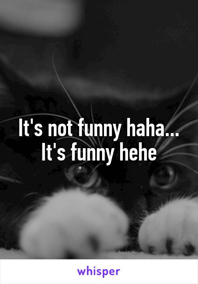 It's not funny haha... It's funny hehe