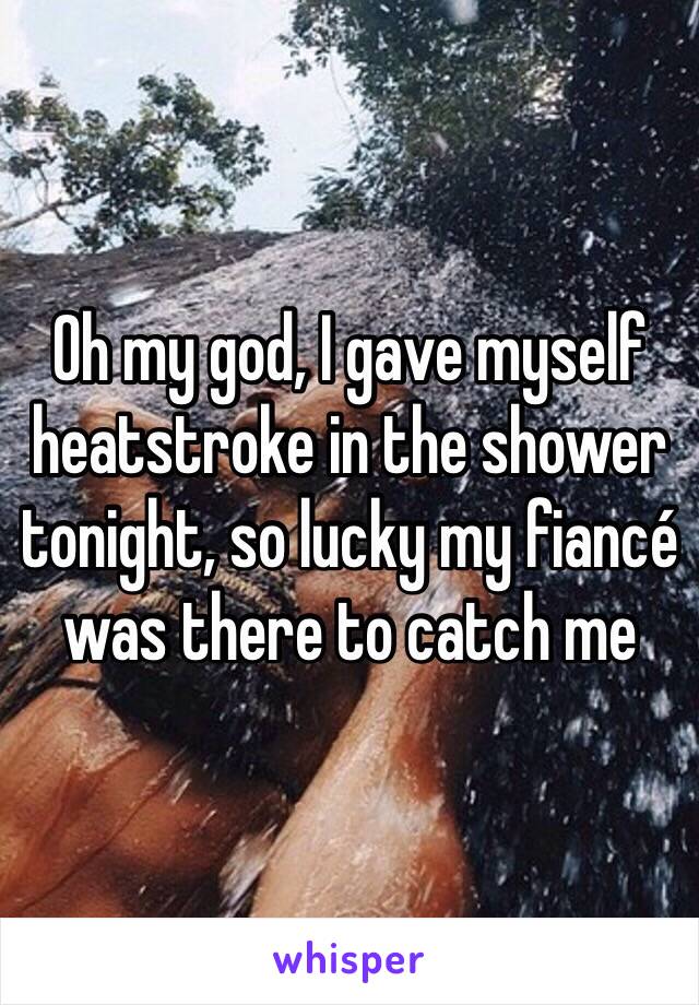 Oh my god, I gave myself heatstroke in the shower tonight, so lucky my fiancé was there to catch me