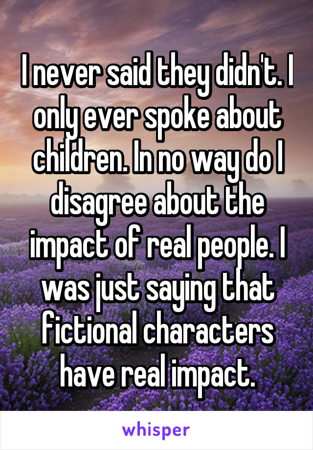 I never said they didn't. I only ever spoke about children. In no way do I disagree about the impact of real people. I was just saying that fictional characters have real impact.