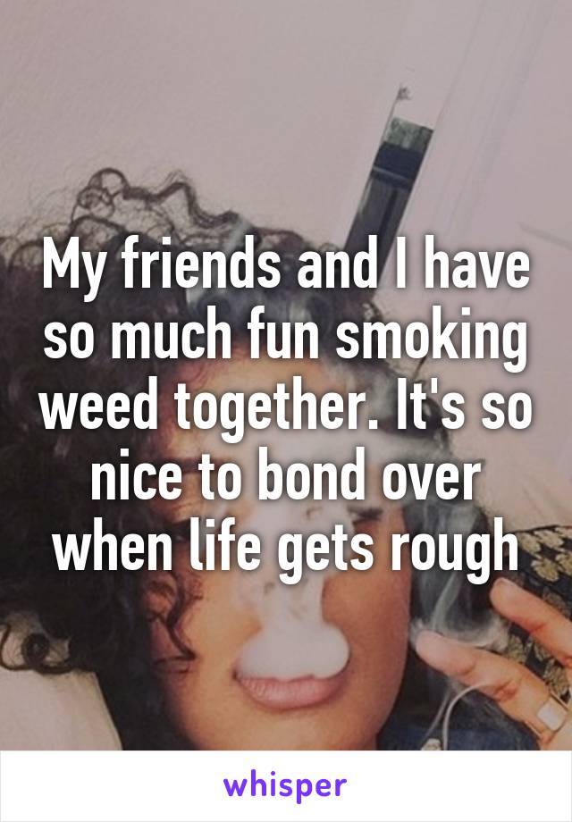 My friends and I have so much fun smoking weed together. It's so nice to bond over when life gets rough
