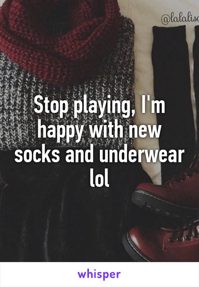 Stop playing, I'm happy with new socks and underwear lol
