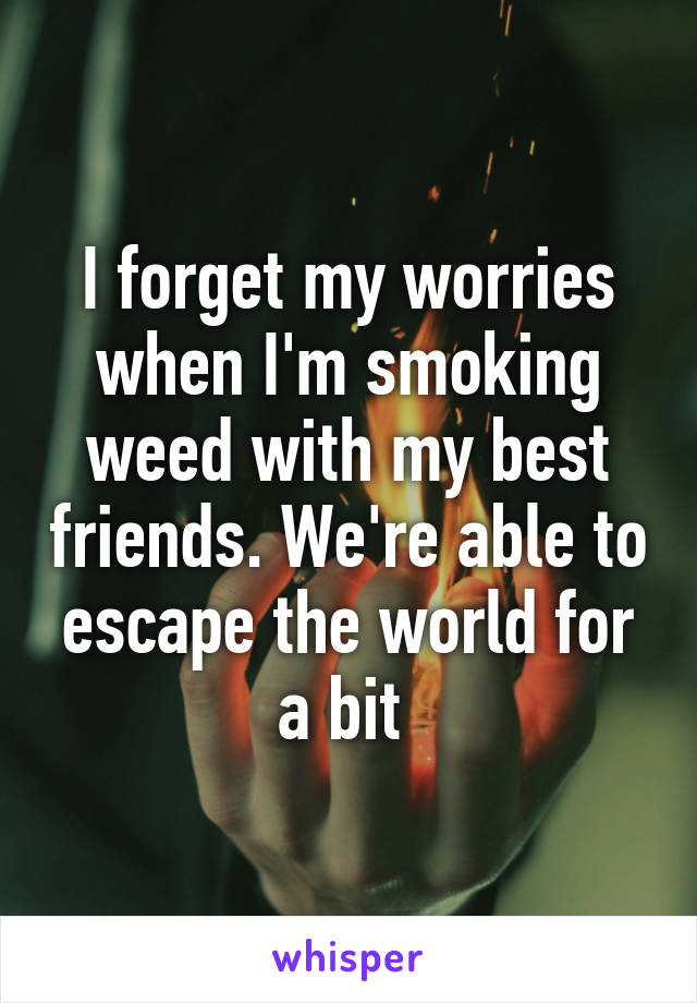 I forget my worries when I'm smoking weed with my best friends. We're able to escape the world for a bit 