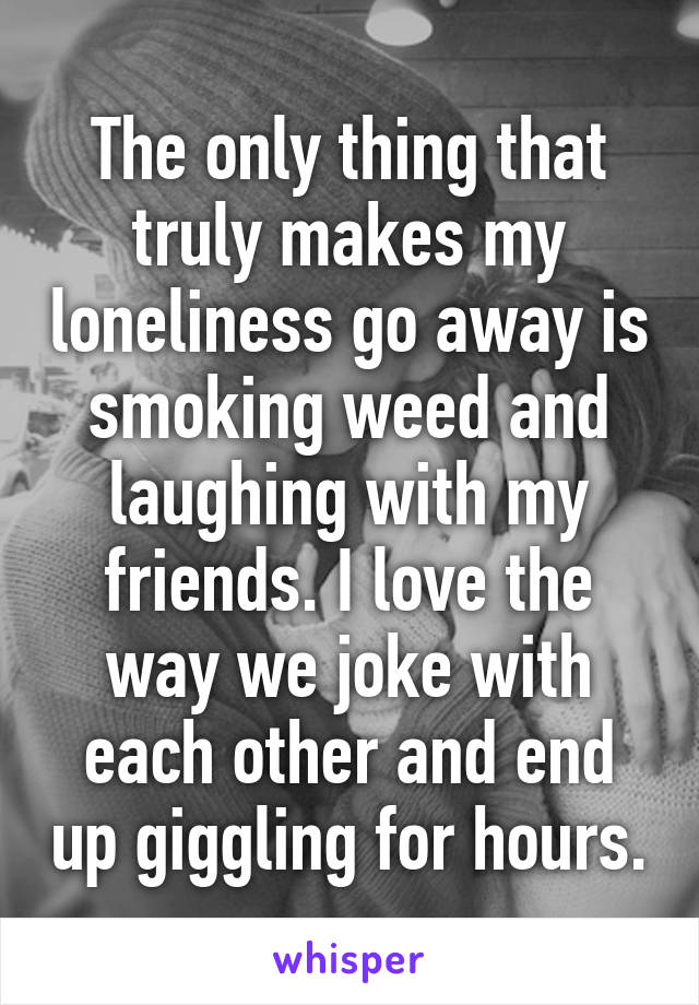 The only thing that truly makes my loneliness go away is smoking weed and laughing with my friends. I love the way we joke with each other and end up giggling for hours.