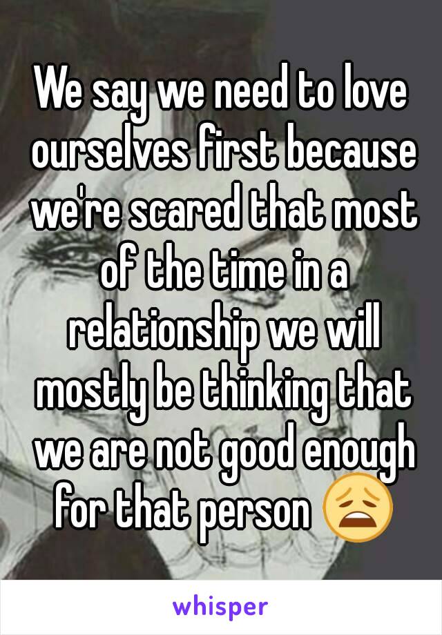We say we need to love ourselves first because we're scared that most of the time in a relationship we will mostly be thinking that we are not good enough for that person 😩