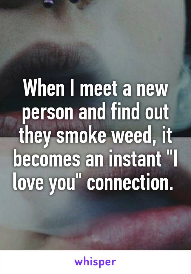 When I meet a new person and find out they smoke weed, it becomes an instant "I love you" connection. 