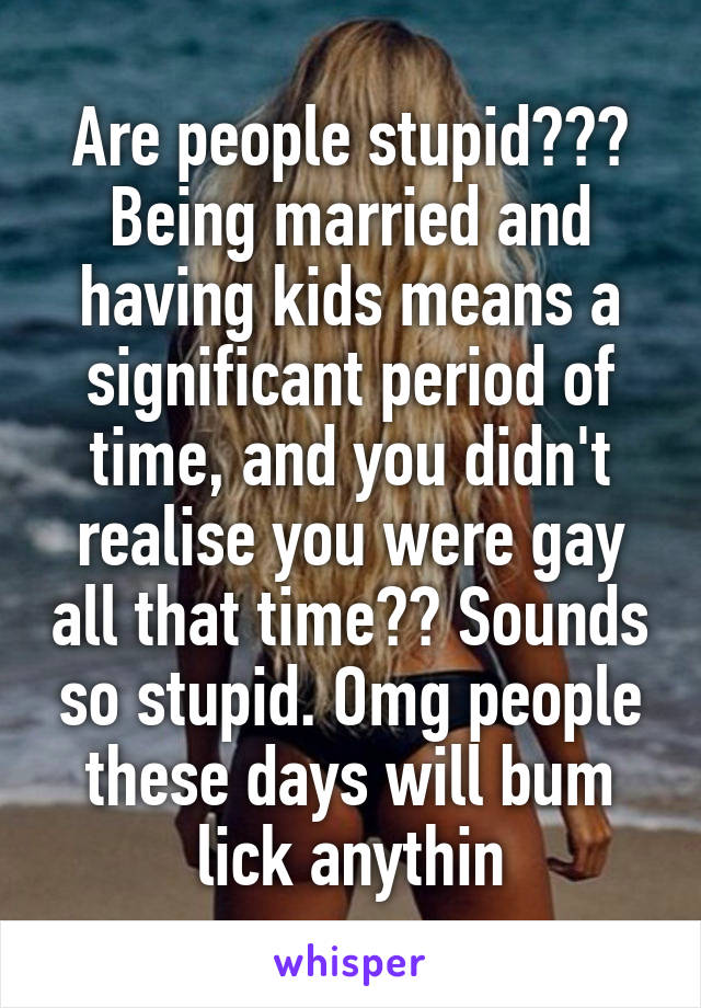 Are people stupid??? Being married and having kids means a significant period of time, and you didn't realise you were gay all that time?? Sounds so stupid. Omg people these days will bum lick anythin