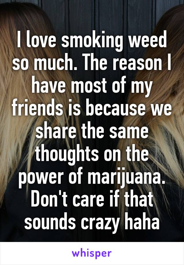 I love smoking weed so much. The reason I have most of my friends is because we share the same thoughts on the power of marijuana. Don't care if that sounds crazy haha