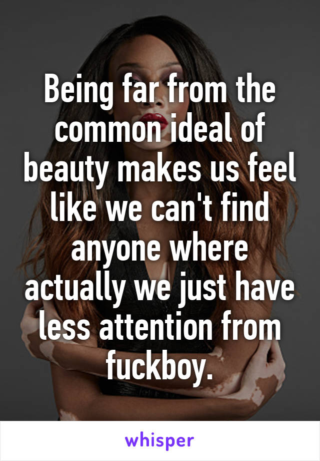 Being far from the common ideal of beauty makes us feel like we can't find anyone where actually we just have less attention from fuckboy.