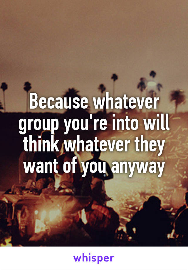 Because whatever group you're into will think whatever they want of you anyway