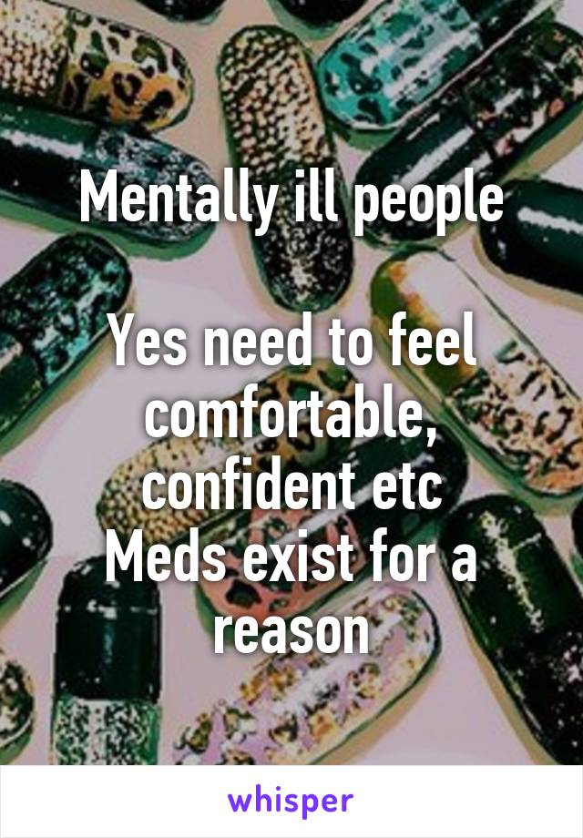 Mentally ill people

Yes need to feel comfortable, confident etc
Meds exist for a reason
