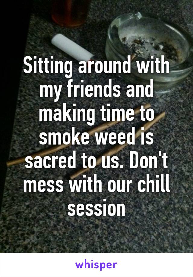Sitting around with my friends and making time to smoke weed is sacred to us. Don't mess with our chill session