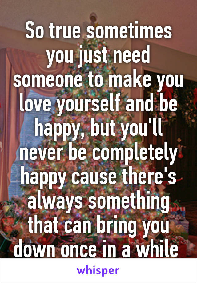 So true sometimes you just need someone to make you love yourself and be happy, but you'll never be completely happy cause there's always something that can bring you down once in a while 