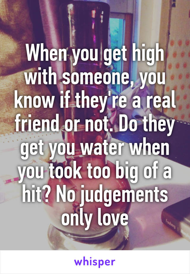 When you get high with someone, you know if they're a real friend or not. Do they get you water when you took too big of a hit? No judgements only love