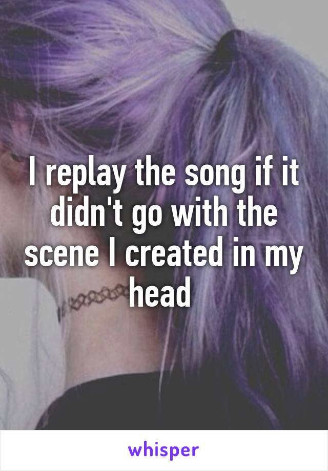 I replay the song if it didn't go with the scene I created in my head 