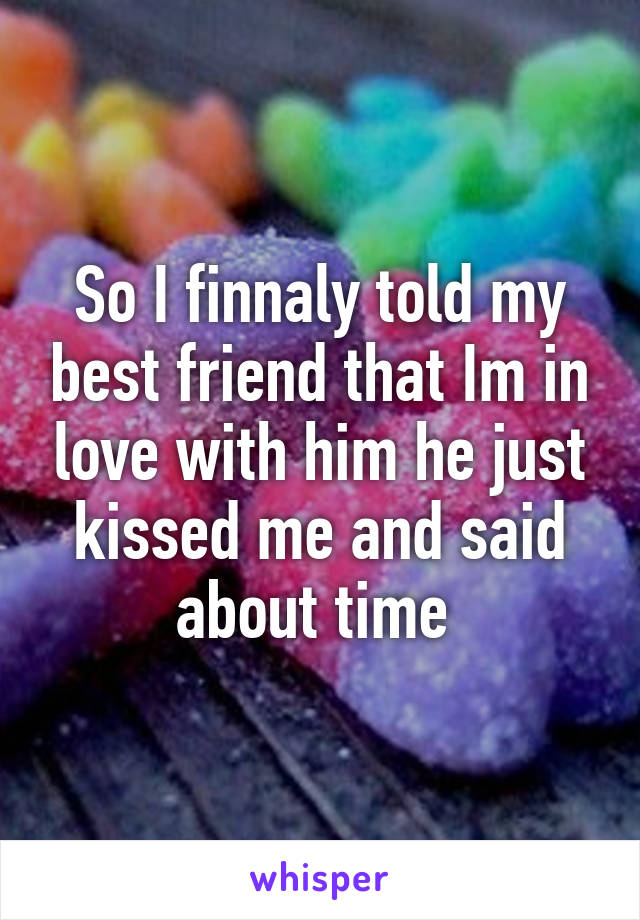 So I finnaly told my best friend that Im in love with him he just kissed me and said about time 
