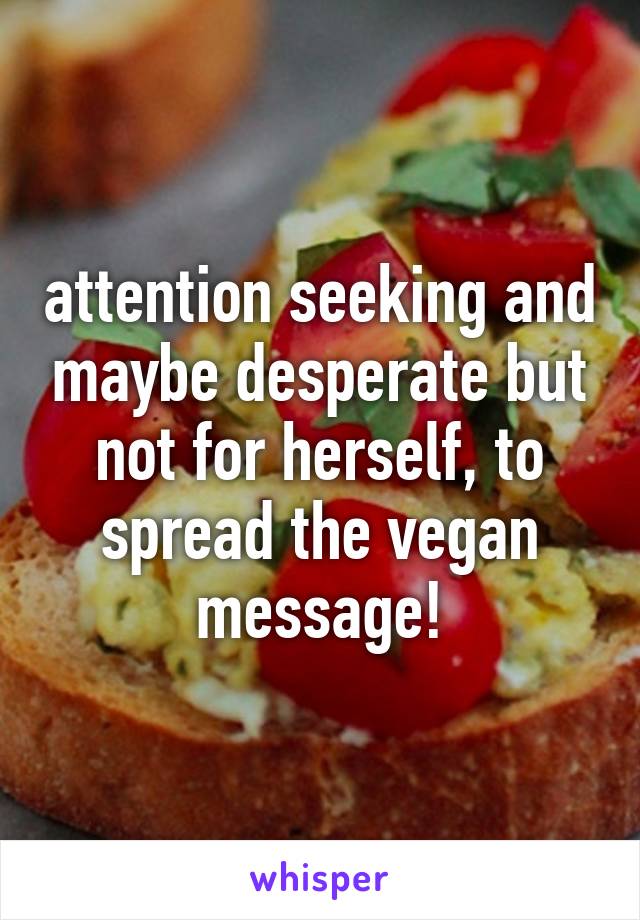 attention seeking and maybe desperate but not for herself, to spread the vegan message!