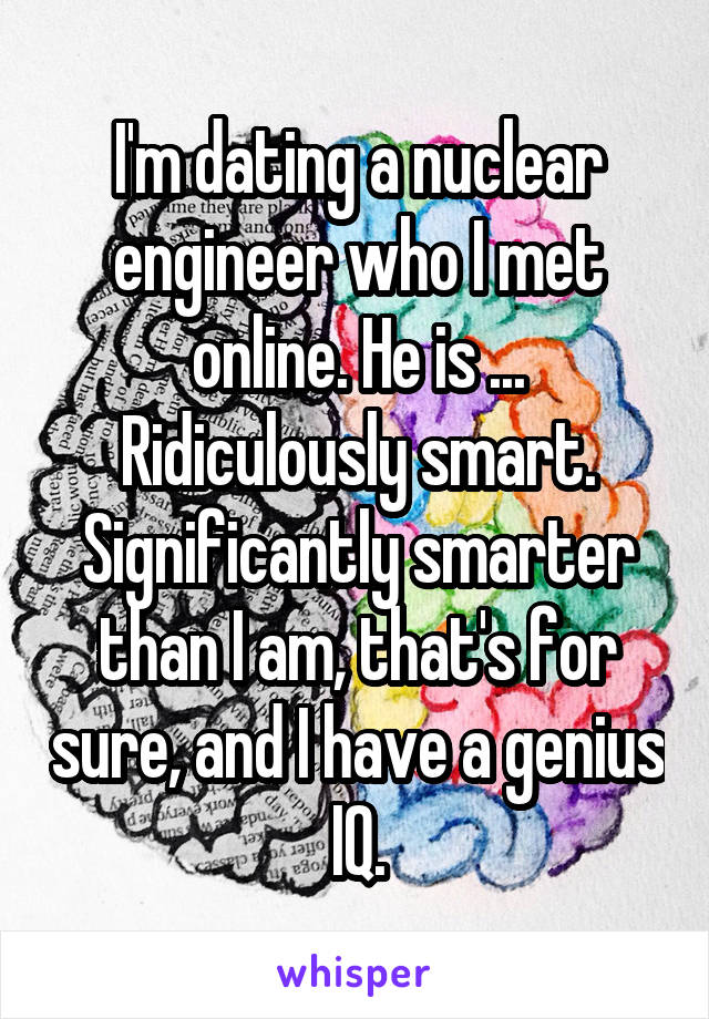 I'm dating a nuclear engineer who I met online. He is ... Ridiculously smart. Significantly smarter than I am, that's for sure, and I have a genius IQ.