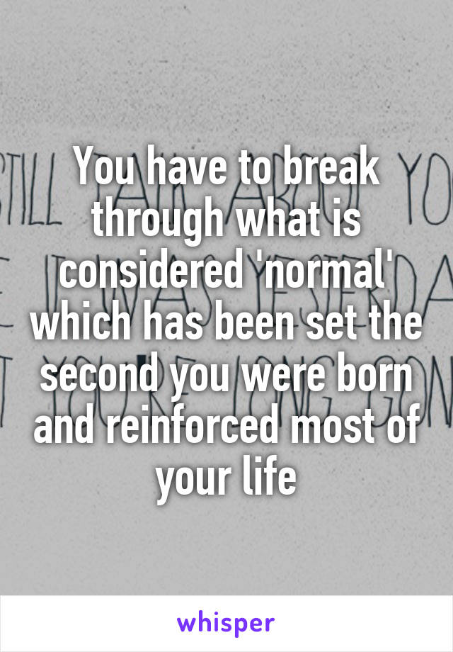 You have to break through what is considered 'normal' which has been set the second you were born and reinforced most of your life